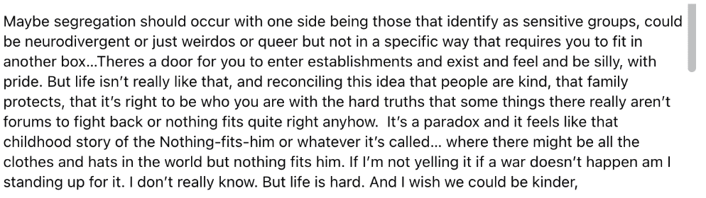 A long paragraph of text discussing segregation, identity, kindness, and resilience; it reads: ‘Maybe segregation should occur with one side being those that identify as sensitive groups, could be neurodivergent or just weirds or queer but not in a specific way that requires you to fit in another box...There’s a door for you to enter establishments and exist and feel and be silly, with pride. But life isn’t really like that, and reconciling this idea that people are kind, that family protects, that it’s right to be who you are with the hard truths that some things there really aren’t forums to fight back or nothing fits quite right anyhow. It’s a paradox and it feels like that childhood story of the Nothing-fits-him or whatever it’s called… where there might be all the clothes and hats in the world but nothing fits him. If I’m not yelling it if a war doesn’t happen am I standing up for it. I don’t really know. But life is hard. And I wish we could be kinder.”