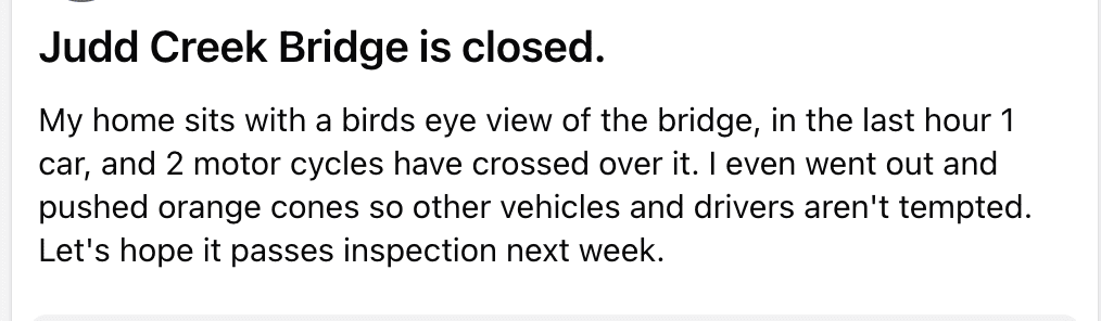 "Judd Creek Bridge is closed." My home sits with a birds-eye view of the bridge; in the last hour 1 car and 2 motorcycles have crossed over it. I even went out and pushed orange cones so other vehicles and drivers aren't tempted. Let's hope it passes inspection next week.